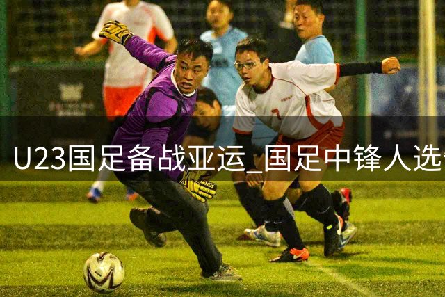 U23国足备战亚运 国足中锋人选告急武磊或复出